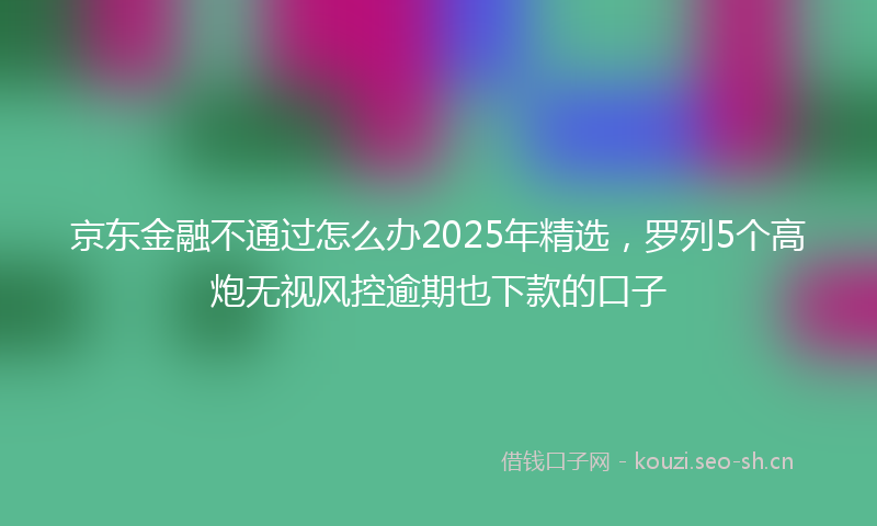 京东金融不通过怎么办2025年精选，罗列5个高炮无视风控逾期也下款的口子