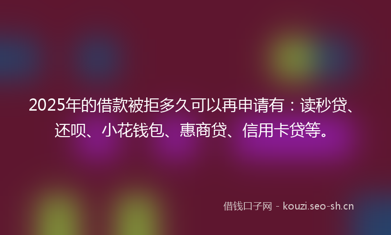 2025年的借款被拒多久可以再申请有：读秒贷、还呗、小花钱包、惠商贷、信用卡贷等。
