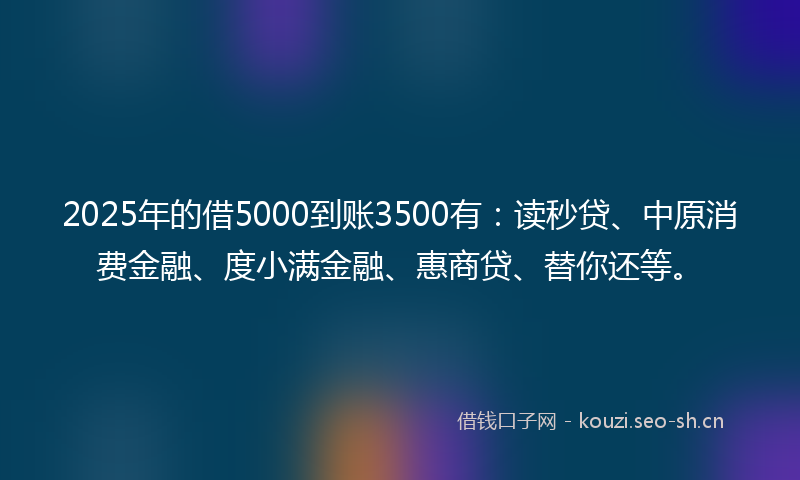 2025年的借5000到账3500有：读秒贷、中原消费金融、度小满金融、惠商贷、替你还等。