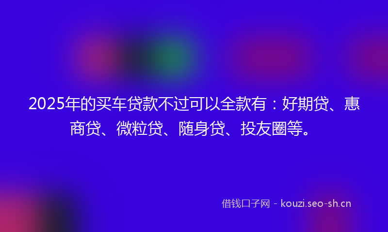 2025年的买车贷款不过可以全款有：好期贷、惠商贷、微粒贷、随身贷、投友圈等。