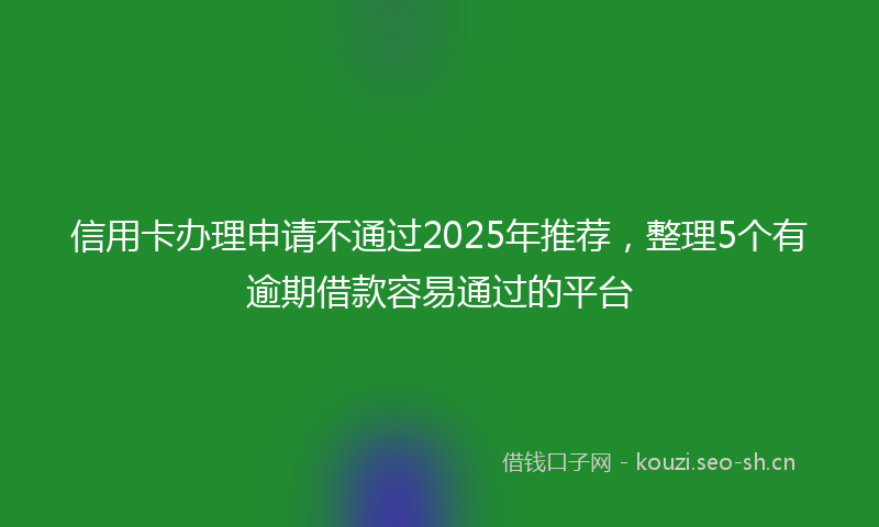 信用卡办理申请不通过2025年推荐,整理5个有逾期借款容易通过的平台