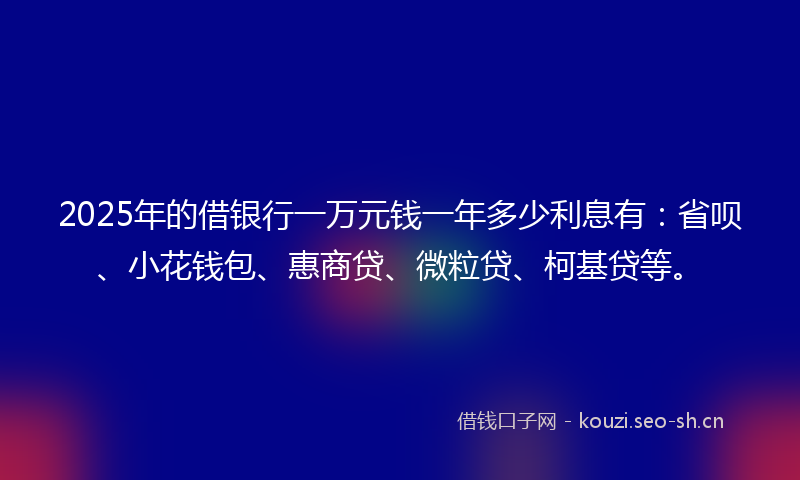 2025年的借银行一万元钱一年多少利息有：省呗、小花钱包、惠商贷、微粒贷、柯基贷等。