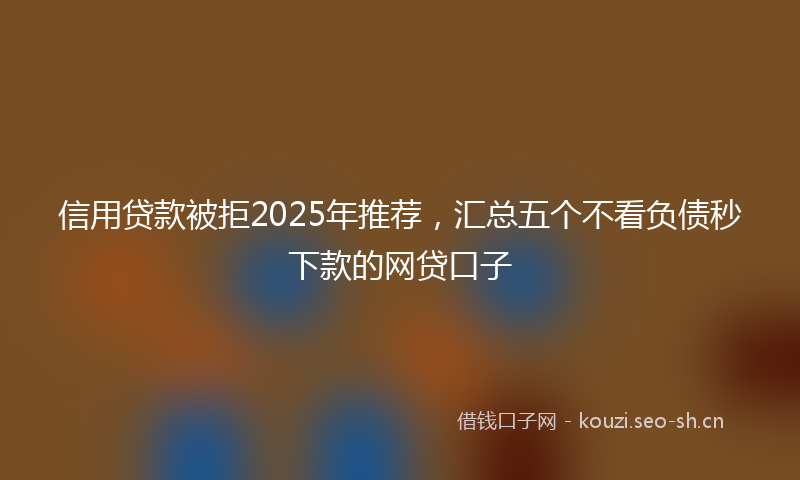 信用贷款被拒2025年推荐,汇总五个不看负债秒下款的网贷口子