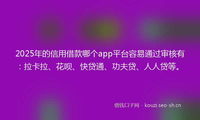 2025年的信用借款哪个app平台容易通过审核有：拉卡拉、花呗、快贷通、功夫贷、人人贷等。