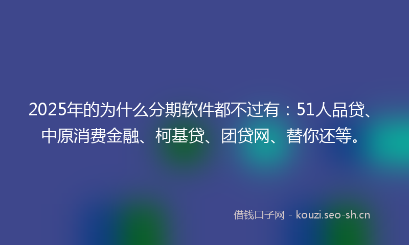2025年的为什么分期软件都不过有：51人品贷、中原消费金融、柯基贷、团贷网、替你还等。