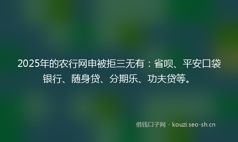 2025年的农行网申被拒三无有：省呗、平安口袋银行、随身贷、分期乐、功夫贷等。