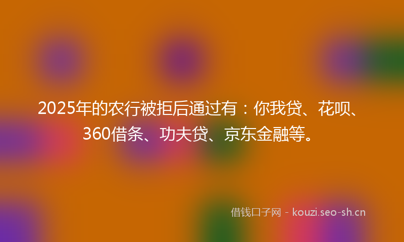 2025年的农行被拒后通过有：你我贷、花呗、360借条、功夫贷、京东金融等。