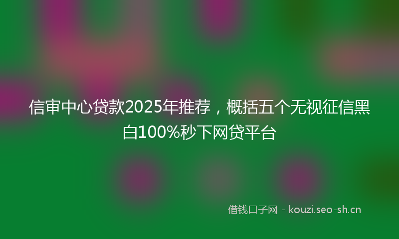 信审中心贷款2025年推荐，概括五个无视征信黑白100%秒下网贷平台