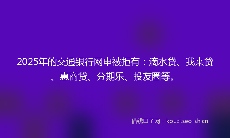 2025年的交通银行网申被拒有:滴水贷、我来贷、惠商贷、分期乐、投友圈等。