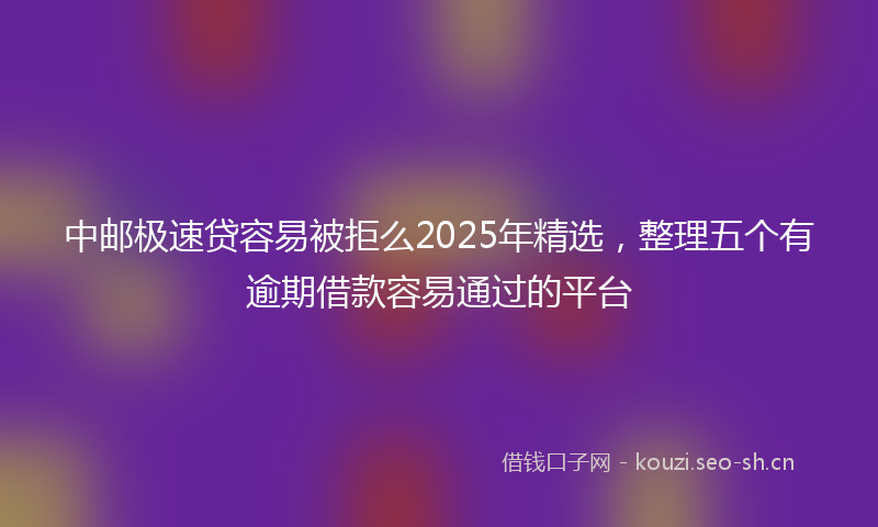 中邮极速贷容易被拒么2025年精选，整理五个有逾期借款容易通过的平台