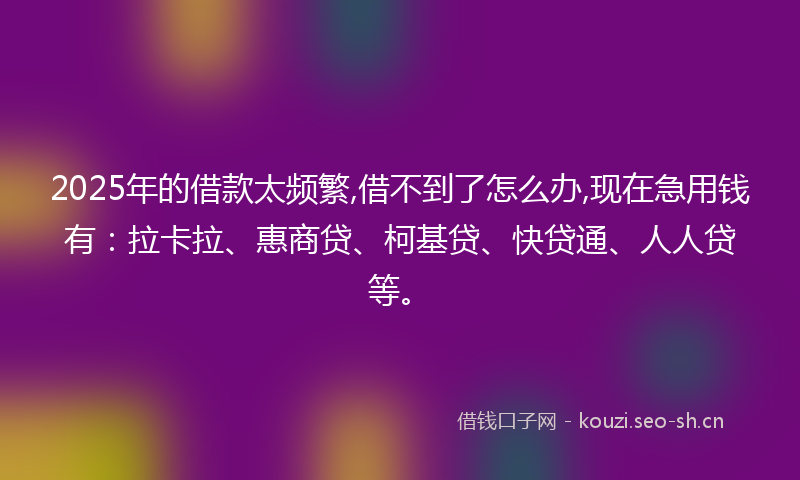 2025年的借款太频繁,借不到了怎么办,现在急用钱有:拉卡拉、惠商贷、柯基贷、快贷通、人人贷等。