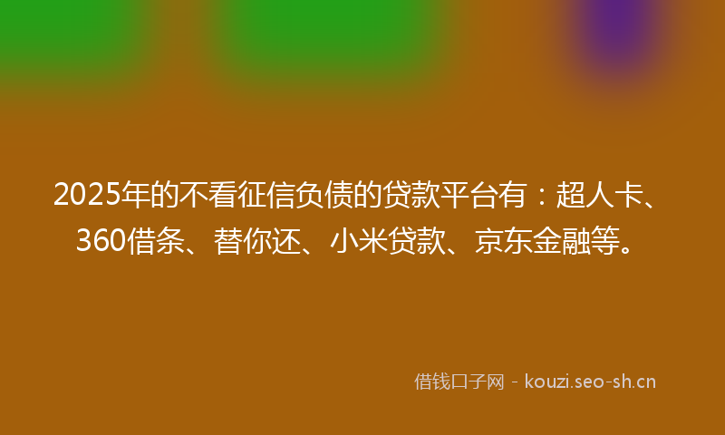 2025年的不看征信负债的贷款平台有：超人卡、360借条、替你还、小米贷款、京东金融等。