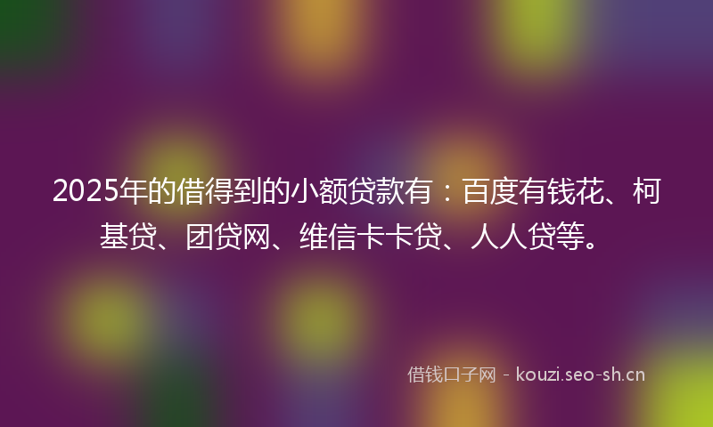 2025年的借得到的小额贷款有：百度有钱花、柯基贷、团贷网、维信卡卡贷、人人贷等。