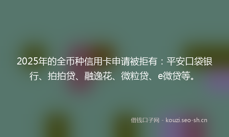 2025年的全币种信用卡申请被拒有：平安口袋银行、拍拍贷、融逸花、微粒贷、e微贷等。
