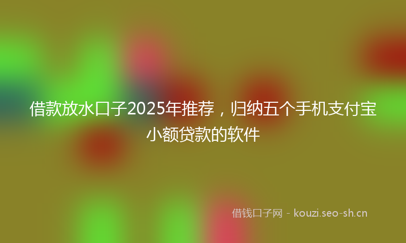 借款放水口子2025年推荐，归纳五个手机支付宝小额贷款的软件