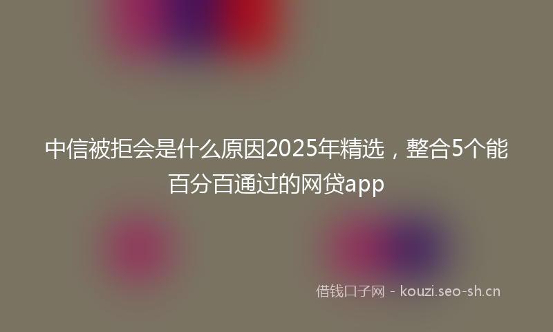 中信被拒会是什么原因2025年精选，整合5个能百分百通过的网贷app
