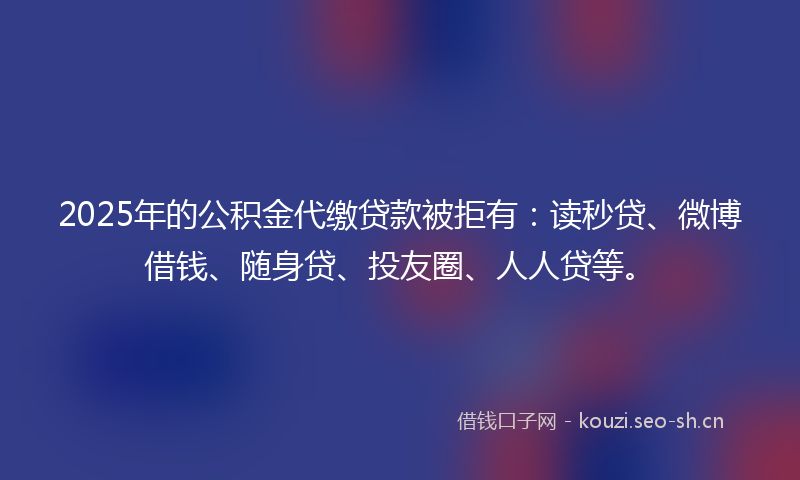 2025年的公积金代缴贷款被拒有：读秒贷、微博借钱、随身贷、投友圈、人人贷等。
