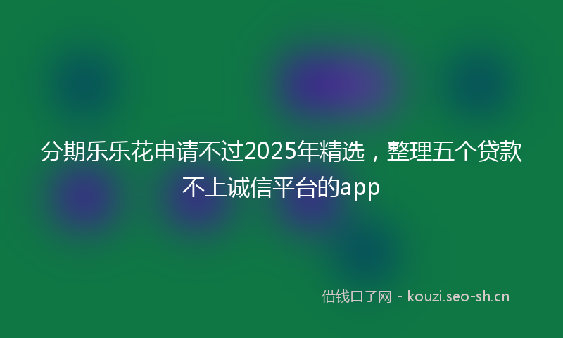 分期乐乐花申请不过2025年精选,整理五个贷款不上诚信平台的app