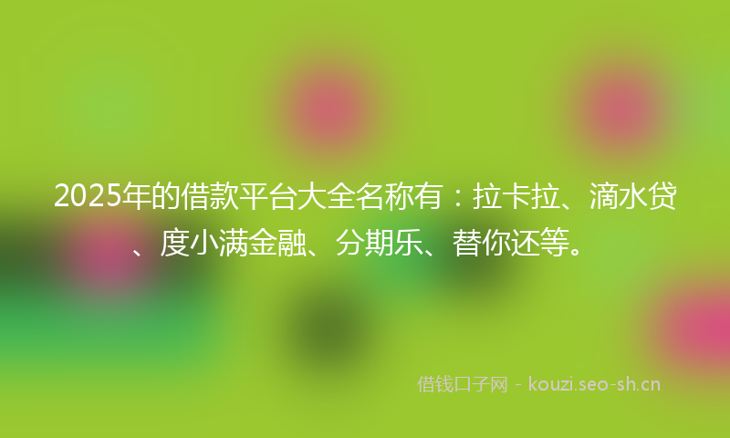 2025年的借款平台大全名称有：拉卡拉、滴水贷、度小满金融、分期乐、替你还等。