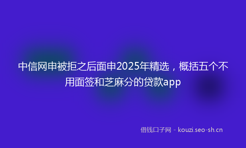 中信网申被拒之后面申2025年精选，概括五个不用面签和芝麻分的贷款app