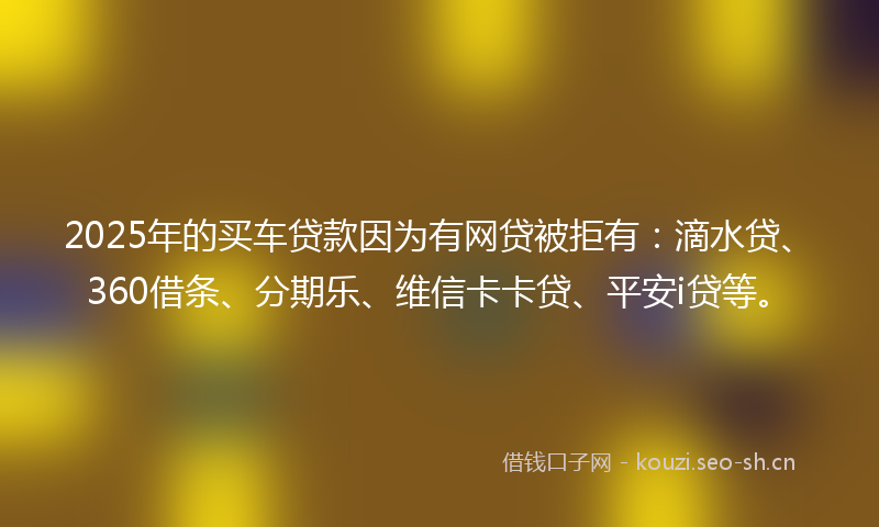 2025年的买车贷款因为有网贷被拒有：滴水贷、360借条、分期乐、维信卡卡贷、平安i贷等。