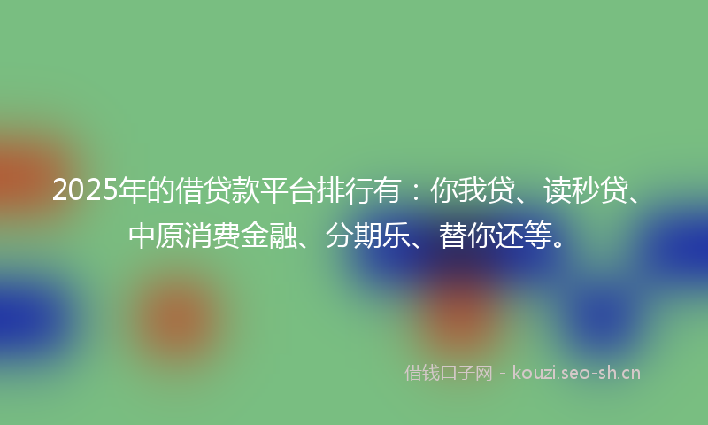 2025年的借贷款平台排行有:你我贷、读秒贷、中原消费金融、分期乐、替你还等。