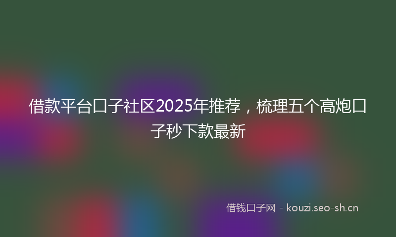 借款平台口子社区2025年推荐，梳理五个高炮口子秒下款最新