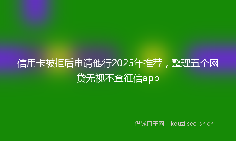信用卡被拒后申请他行2025年推荐，整理五个网贷无视不查征信app