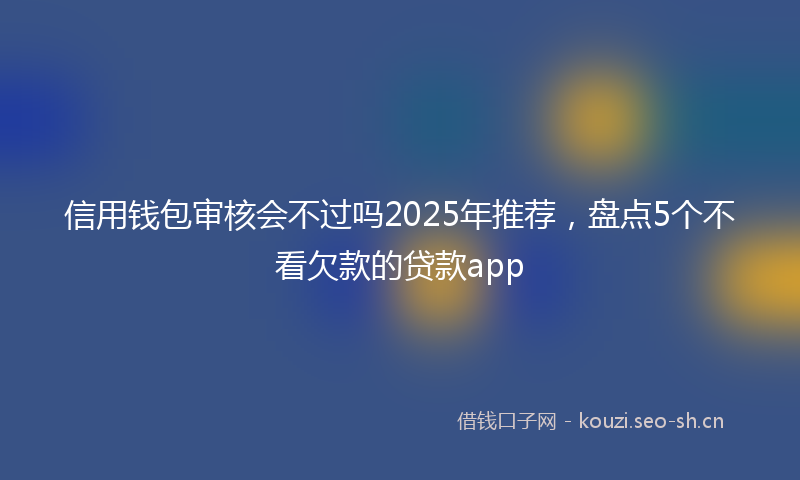 信用钱包审核会不过吗2025年推荐，盘点5个不看欠款的贷款app