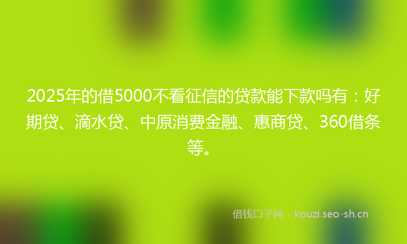 2025年的借5000不看征信的贷款能下款吗有：好期贷、滴水贷、中原消费金融、惠商贷、360借条等。