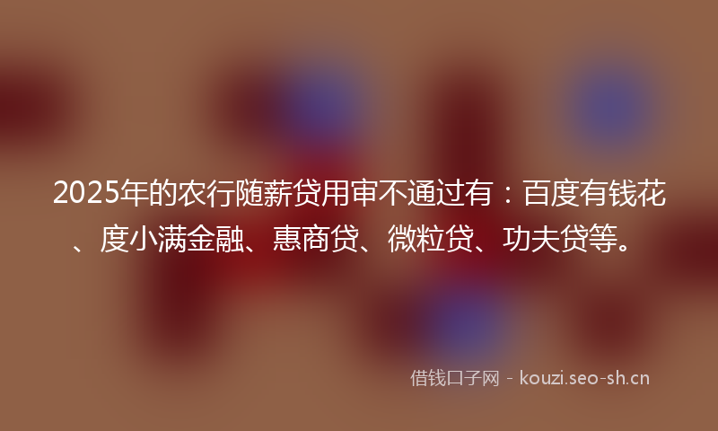 2025年的农行随薪贷用审不通过有：百度有钱花、度小满金融、惠商贷、微粒贷、功夫贷等。