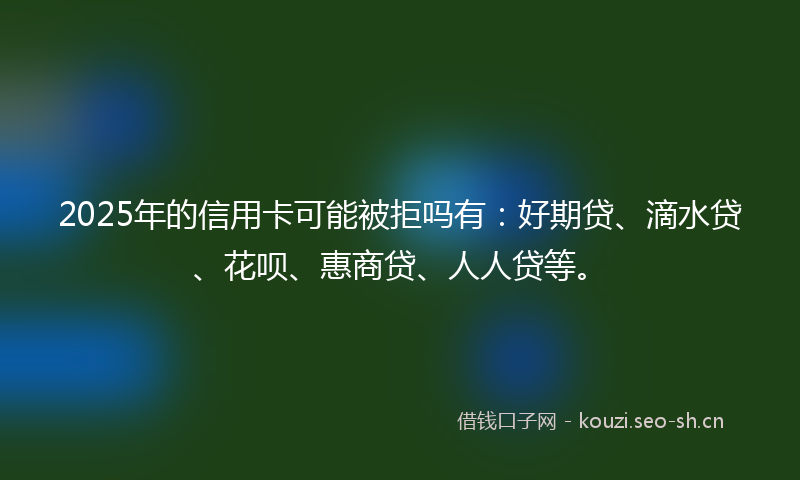2025年的信用卡可能被拒吗有：好期贷、滴水贷、花呗、惠商贷、人人贷等。