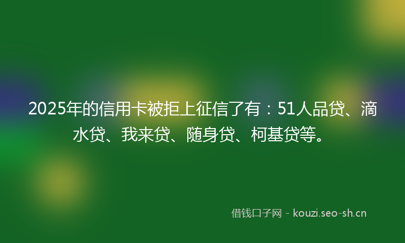 2025年的信用卡被拒上征信了有：51人品贷、滴水贷、我来贷、随身贷、柯基贷等。