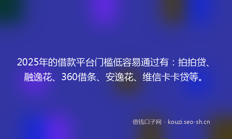 2025年的借款平台门槛低容易通过有：拍拍贷、融逸花、360借条、安逸花、维信卡卡贷等。