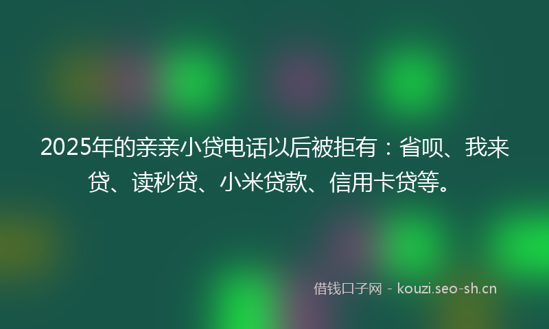 2025年的亲亲小贷电话以后被拒有：省呗、我来贷、读秒贷、小米贷款、信用卡贷等。