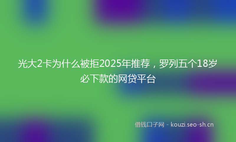 光大2卡为什么被拒2025年推荐,罗列五个18岁必下款的网贷平台