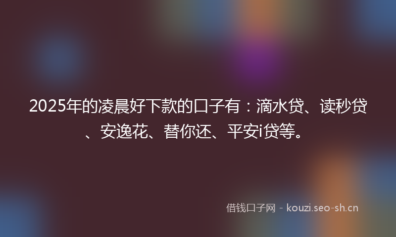 2025年的凌晨好下款的口子有：滴水贷、读秒贷、安逸花、替你还、平安i贷等。