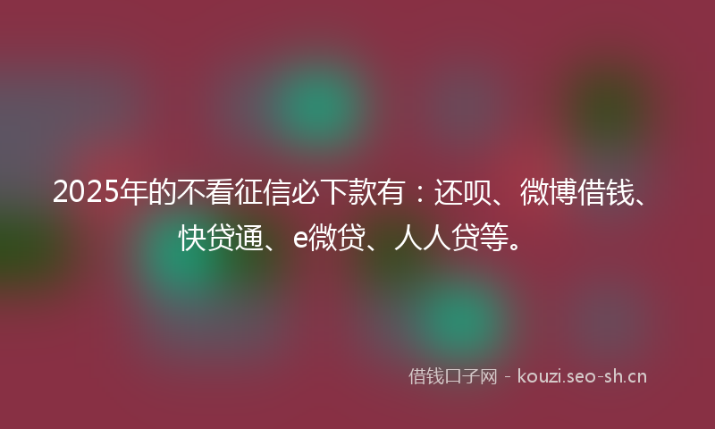 2025年的不看征信必下款有：还呗、微博借钱、快贷通、e微贷、人人贷等。