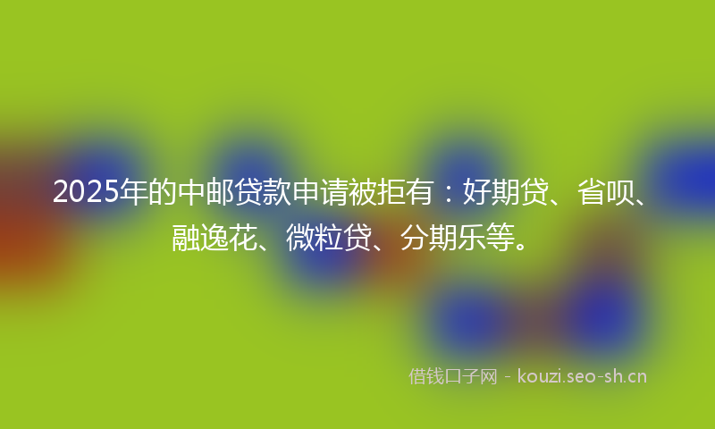 2025年的中邮贷款申请被拒有：好期贷、省呗、融逸花、微粒贷、分期乐等。