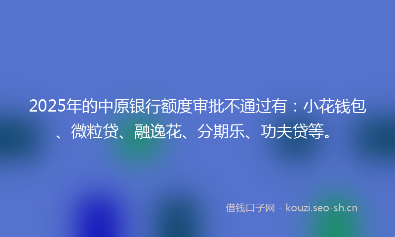 2025年的中原银行额度审批不通过有：小花钱包、微粒贷、融逸花、分期乐、功夫贷等。