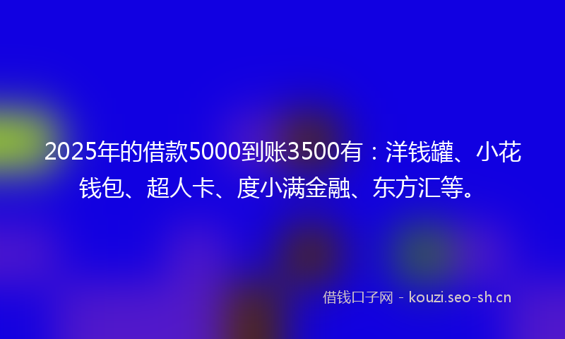 2025年的借款5000到账3500有：洋钱罐、小花钱包、超人卡、度小满金融、东方汇等。