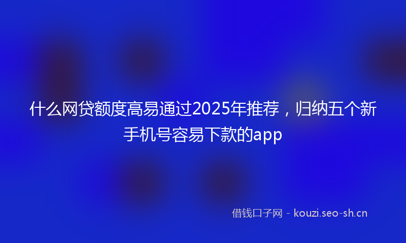 什么网贷额度高易通过2025年推荐，归纳五个新手机号容易下款的app