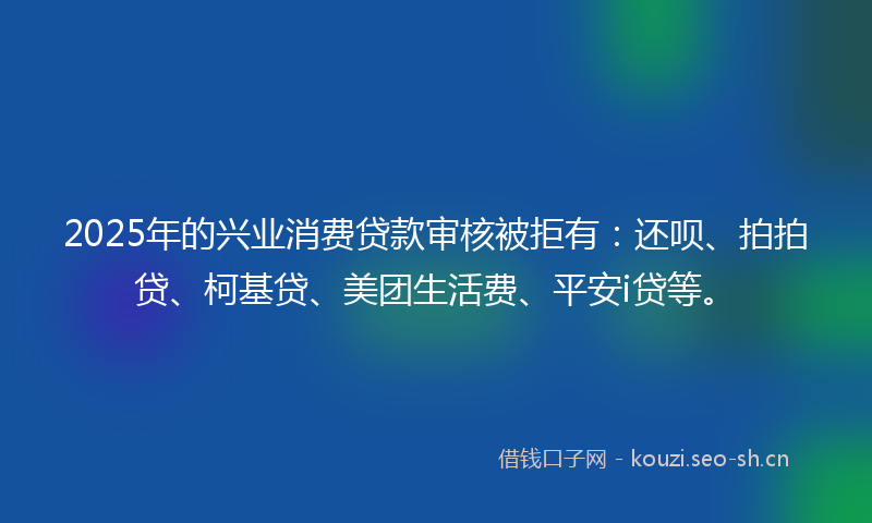 2025年的兴业消费贷款审核被拒有：还呗、拍拍贷、柯基贷、美团生活费、平安i贷等。