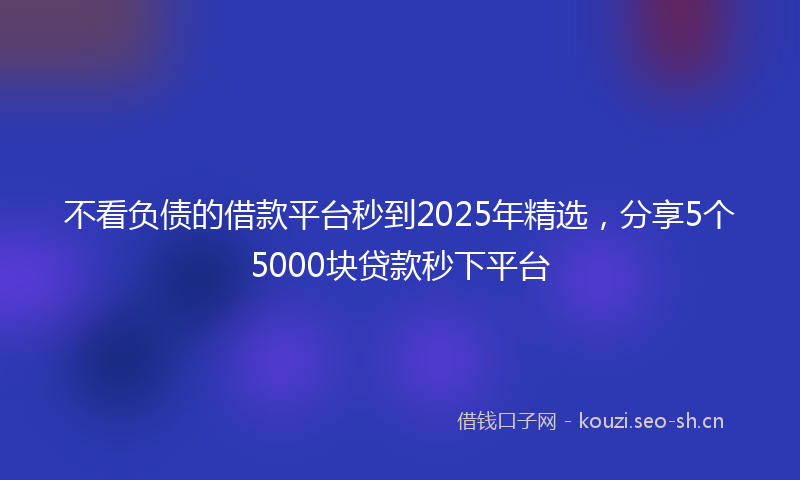 不看负债的借款平台秒到2025年精选，分享5个5000块贷款秒下平台