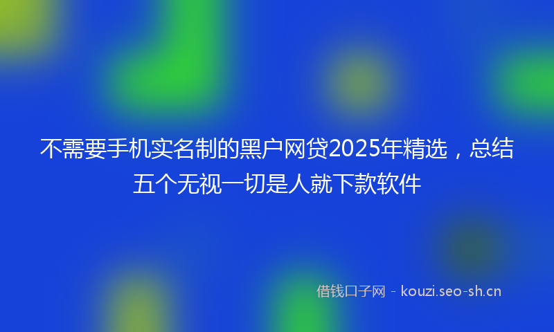 不需要手机实名制的黑户网贷2025年精选，总结五个无视一切是人就下款软件