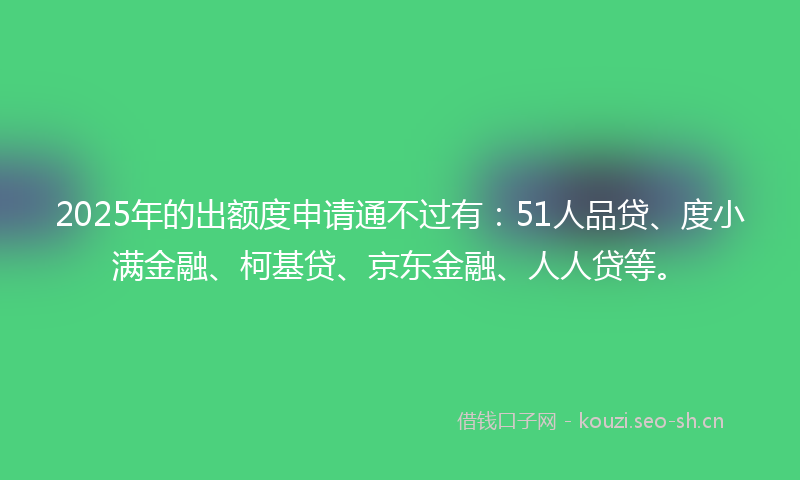 2025年的出额度申请通不过有：51人品贷、度小满金融、柯基贷、京东金融、人人贷等。