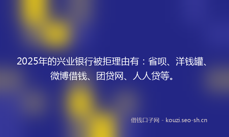 2025年的兴业银行被拒理由有:省呗、洋钱罐、微博借钱、团贷网、人人贷等。