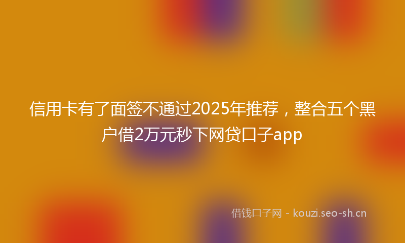 信用卡有了面签不通过2025年推荐,整合五个黑户借2万元秒下网贷口子app