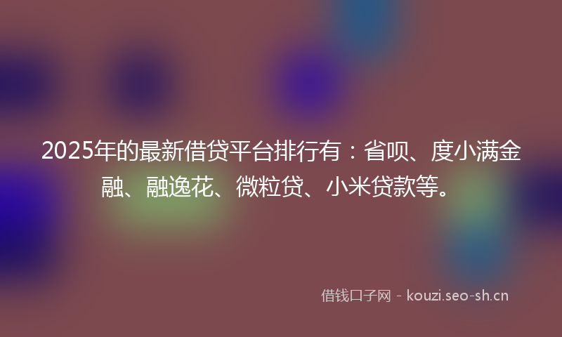 2025年的最新借贷平台排行有：省呗、度小满金融、融逸花、微粒贷、小米贷款等。