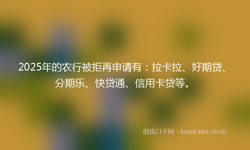 2025年的农行被拒再申请有:拉卡拉、好期贷、分期乐、快贷通、信用卡贷等。